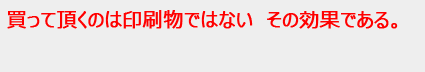 買って頂くのは印刷物ではない　その効果である。